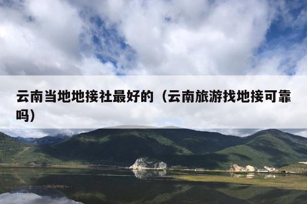 云南当地地接社最好的（云南旅游找地接可靠吗）