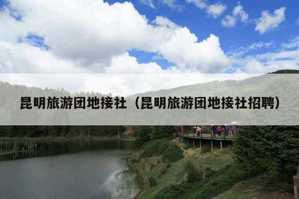 昆明旅游团地接社（昆明旅游团地接社招聘）