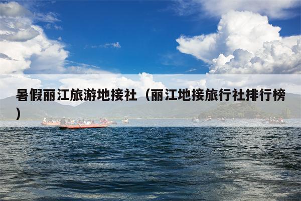 暑假丽江旅游地接社（丽江地接旅行社排行榜）