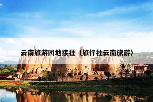 云南旅游团地接社（旅行社云南旅游）