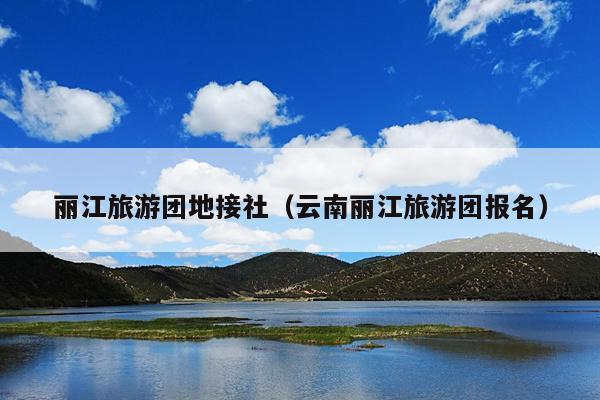丽江旅游团地接社（云南丽江旅游团报名）