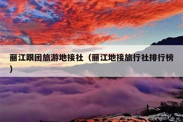 丽江跟团旅游地接社（丽江地接旅行社排行榜）