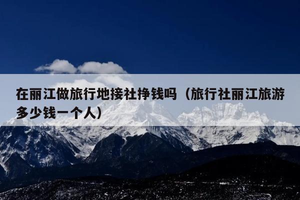 在丽江做旅行地接社挣钱吗（旅行社丽江旅游多少钱一个人）