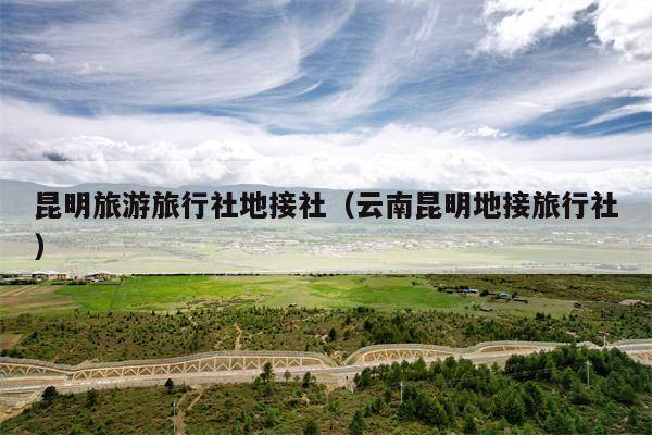 昆明旅游旅行社地接社（云南昆明地接旅行社）