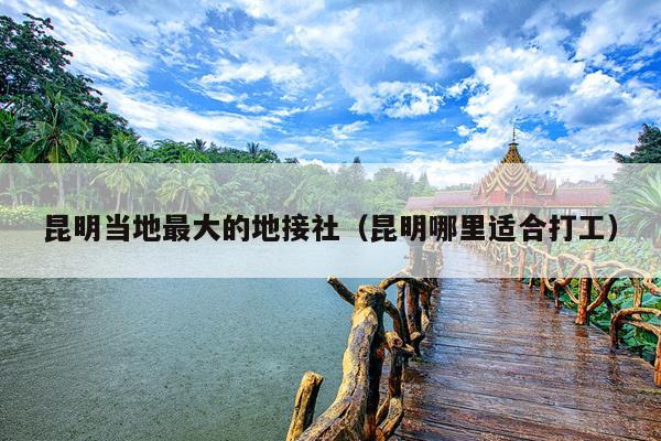 昆明当地最大的地接社（昆明哪里适合打工）