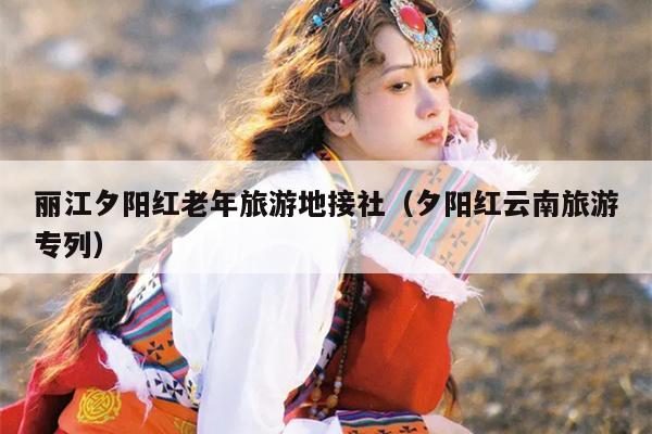 丽江夕阳红老年旅游地接社（夕阳红云南旅游专列）