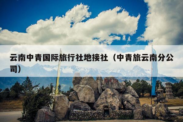 云南中青国际旅行社地接社（中青旅云南分公司）