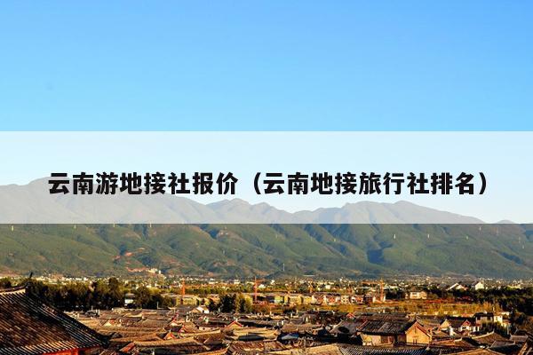 云南游地接社报价（云南地接旅行社排名）