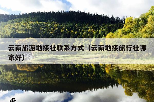 云南旅游地接社联系方式（云南地接旅行社哪家好）