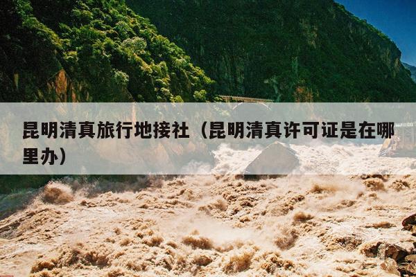 昆明清真旅行地接社（昆明清真许可证是在哪里办）
