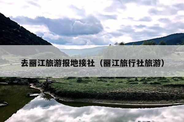 去丽江旅游报地接社（丽江旅行社旅游）