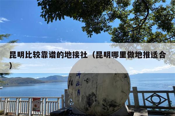 昆明比较靠谱的地接社（昆明哪里做地推适合）