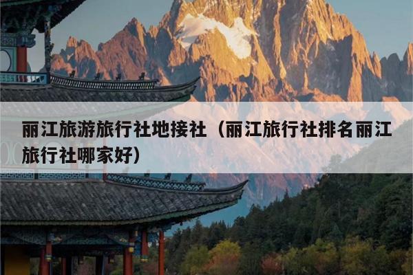 丽江旅游旅行社地接社（丽江旅行社排名丽江旅行社哪家好）