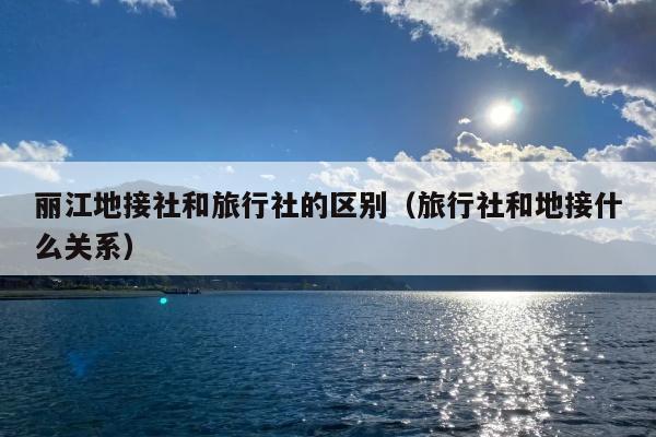 丽江地接社和旅行社的区别（旅行社和地接什么关系）