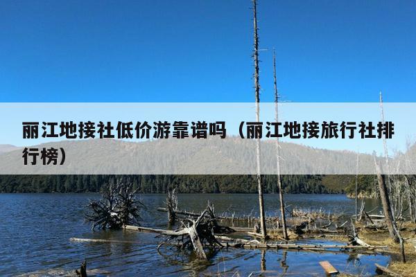 丽江地接社低价游靠谱吗（丽江地接旅行社排行榜）