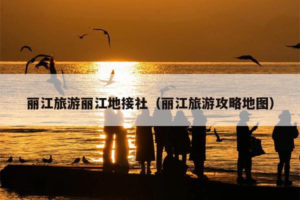 丽江旅游丽江地接社（丽江旅游攻略地图）