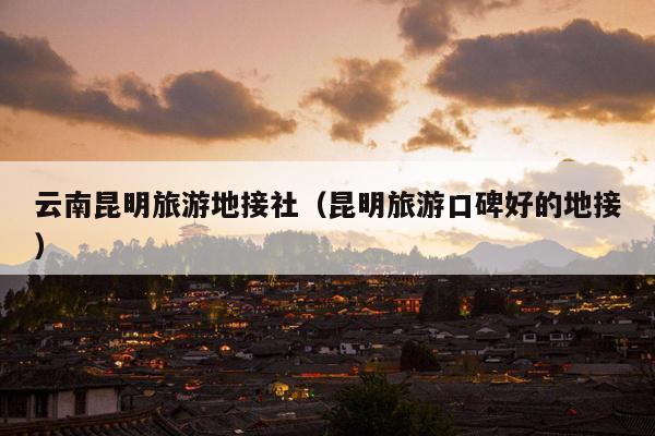 云南昆明旅游地接社（昆明旅游口碑好的地接）
