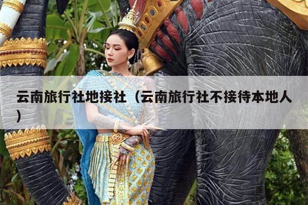 云南旅行社地接社（云南旅行社不接待本地人）