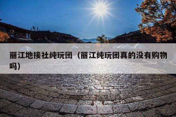 丽江地接社纯玩团（丽江纯玩团真的没有购物吗）
