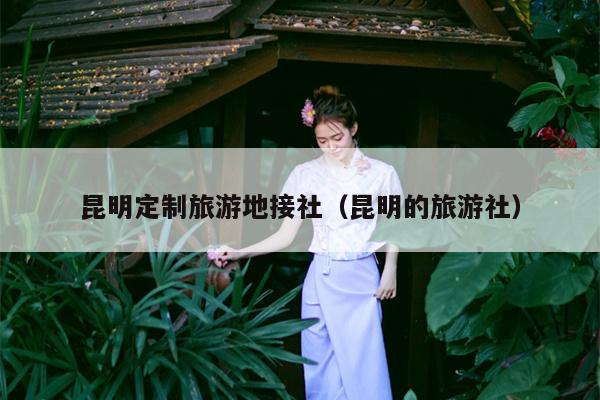 昆明定制旅游地接社（昆明的旅游社）