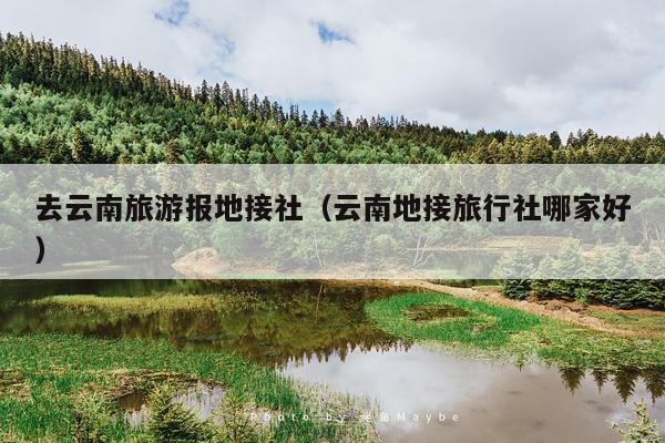 去云南旅游报地接社（云南地接旅行社哪家好）