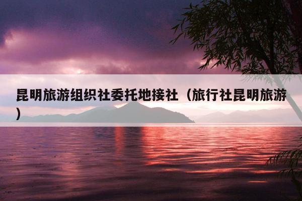 昆明旅游组织社委托地接社（旅行社昆明旅游）