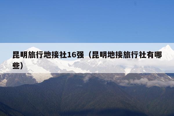 昆明旅行地接社16强（昆明地接旅行社有哪些）