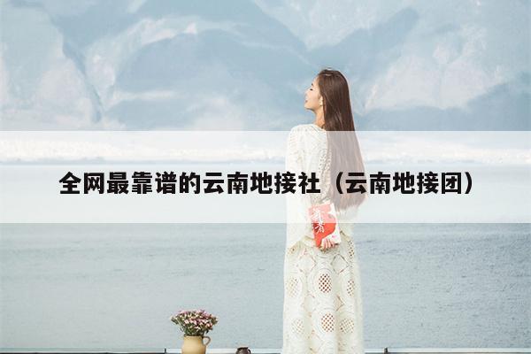 全网最靠谱的云南地接社（云南地接团）