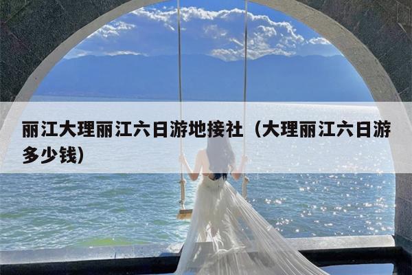 丽江大理丽江六日游地接社（大理丽江六日游多少钱）