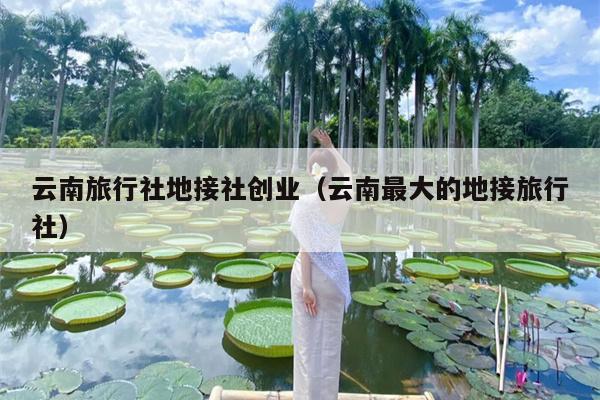云南旅行社地接社创业（云南最大的地接旅行社）