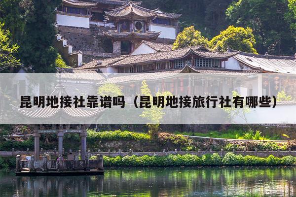 昆明地接社靠谱吗（昆明地接旅行社有哪些）