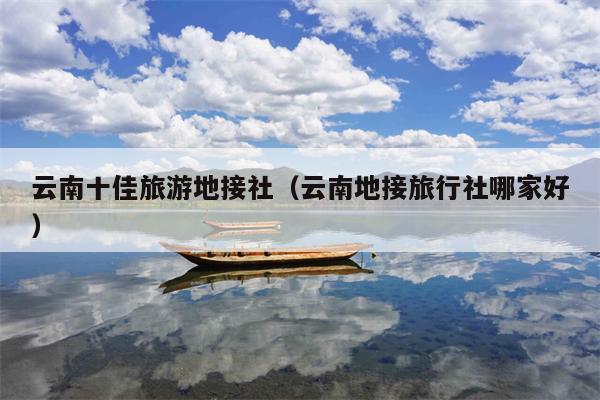 云南十佳旅游地接社（云南地接旅行社哪家好）