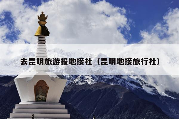 去昆明旅游报地接社（昆明地接旅行社）