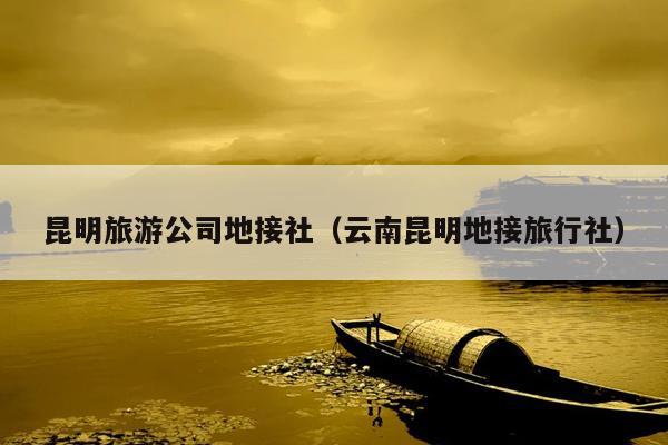 昆明旅游公司地接社（云南昆明地接旅行社）