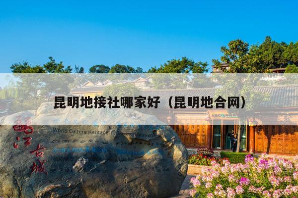 昆明地接社哪家好（昆明地合网）