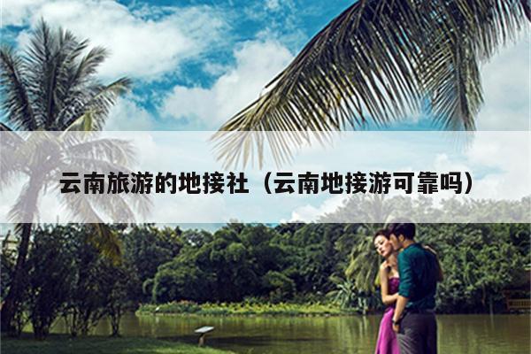 云南旅游的地接社（云南地接游可靠吗）