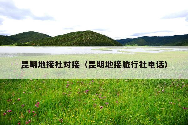 昆明地接社对接（昆明地接旅行社电话）