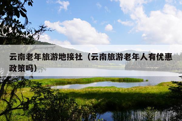 云南老年旅游地接社（云南旅游老年人有优惠政策吗）
