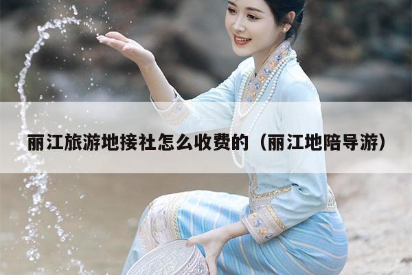 丽江旅游地接社怎么收费的（丽江地陪导游）
