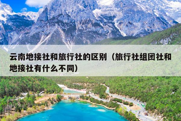 云南地接社和旅行社的区别（旅行社组团社和地接社有什么不同）