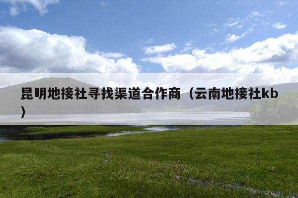 昆明地接社寻找渠道合作商（云南地接社kb）