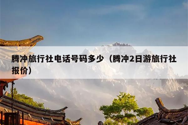 腾冲旅行社电话号码多少（腾冲2日游旅行社报价）