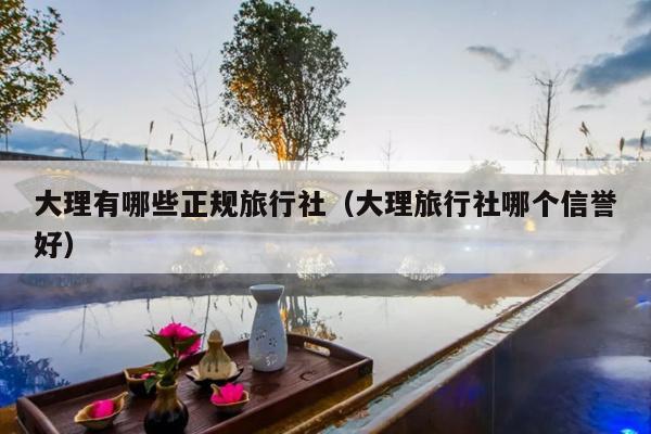 大理有哪些正规旅行社（大理旅行社哪个信誉好）