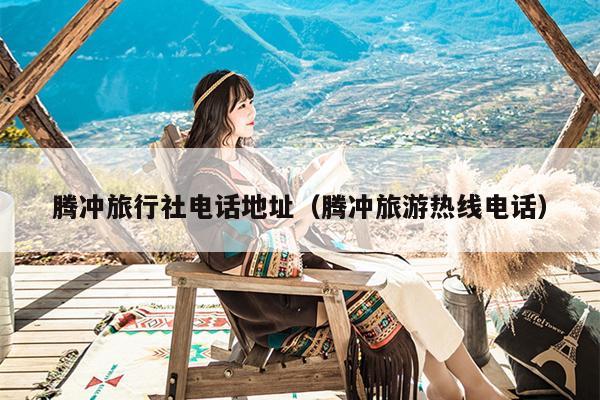 腾冲旅行社电话地址（腾冲旅游热线电话）