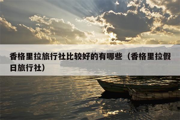 香格里拉旅行社比较好的有哪些（香格里拉假日旅行社）