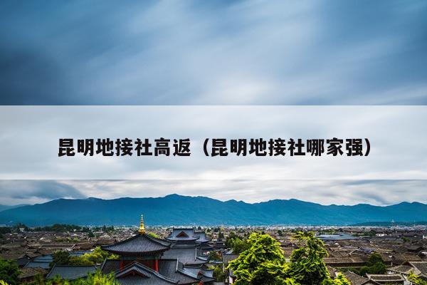 昆明地接社高返（昆明地接社哪家强）