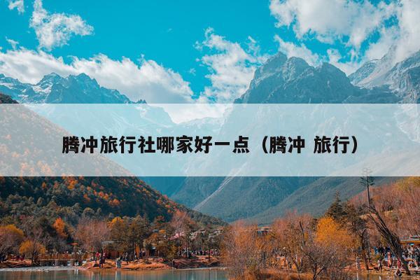 腾冲旅行社哪家好一点（腾冲 旅行）