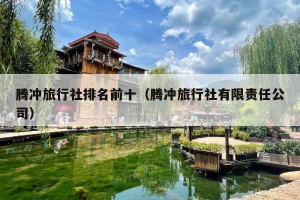腾冲旅行社排名前十（腾冲旅行社有限责任公司）