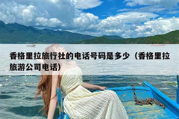 香格里拉旅行社的电话号码是多少（香格里拉旅游公司电话）