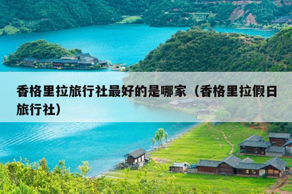 香格里拉旅行社最好的是哪家（香格里拉假日旅行社）